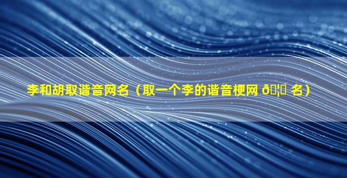 李和胡取谐音网名（取一个李的谐音梗网 🦈 名）